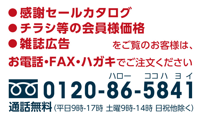 感謝セールカタログ、チラシの会員様特別価格、雑誌広告をご覧のお客様は、お電話・FAX・ハガキでご注文ください。TEL.0120-86-5841 ※通話無料 （平日9時-17時 土曜9時-14時 日祝除く）